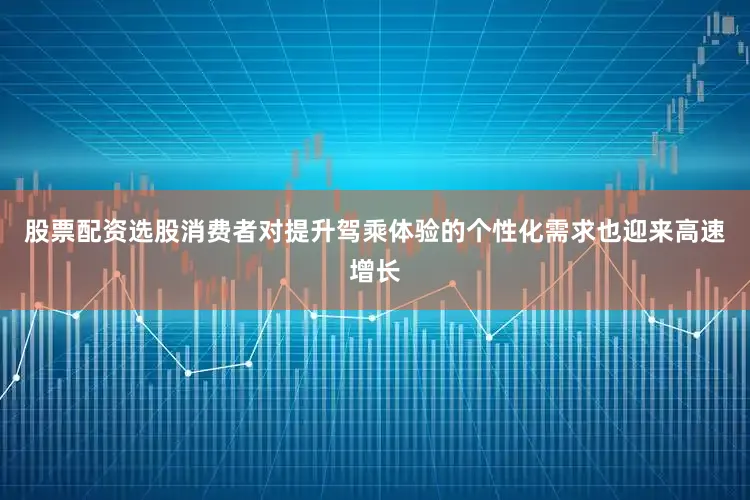 股票配资选股消费者对提升驾乘体验的个性化需求也迎来高速增长