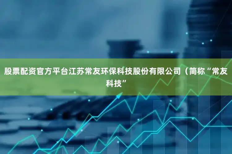 股票配资官方平台江苏常友环保科技股份有限公司（简称“常友科技”
