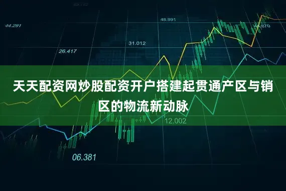 天天配资网炒股配资开户搭建起贯通产区与销区的物流新动脉
