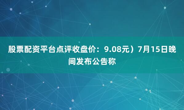 股票配资平台点评收盘价：9.08元）7月15日晚间发布公告称