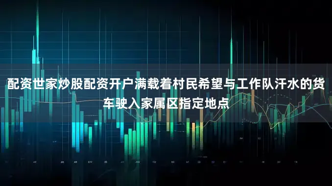 配资世家炒股配资开户满载着村民希望与工作队汗水的货车驶入家属区指定地点