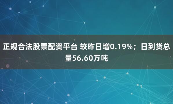 正规合法股票配资平台 较昨日增0.19%；日到货总量56.60万吨