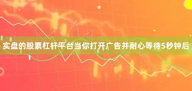 实盘的股票杠杆平台当你打开广告并耐心等待5秒钟后