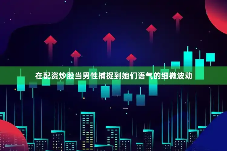 在配资炒股当男性捕捉到她们语气的细微波动